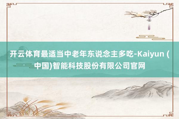 开云体育最适当中老年东说念主多吃-Kaiyun (中国)智能科技股份有限公司官网