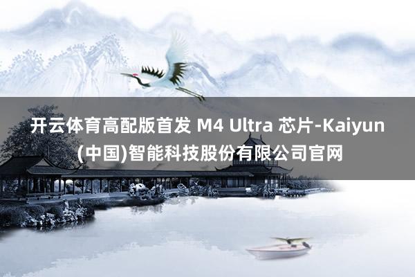 开云体育高配版首发 M4 Ultra 芯片-Kaiyun (中国)智能科技股份有限公司官网