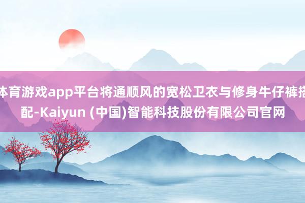 体育游戏app平台将通顺风的宽松卫衣与修身牛仔裤搭配-Kaiyun (中国)智能科技股份有限公司官网
