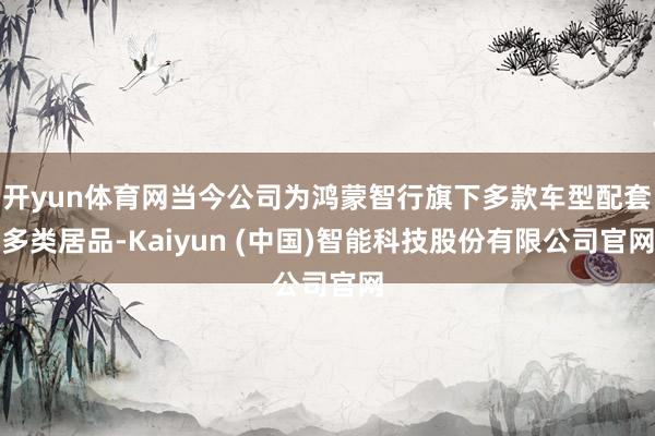 开yun体育网当今公司为鸿蒙智行旗下多款车型配套多类居品-Kaiyun (中国)智能科技股份有限公司官网