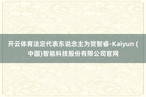 开云体育法定代表东说念主为贺智睿-Kaiyun (中国)智能科技股份有限公司官网