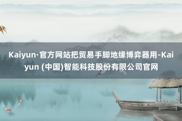 Kaiyun·官方网站把贸易手脚地缘博弈器用-Kaiyun (中国)智能科技股份有限公司官网