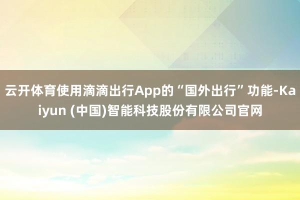 云开体育使用滴滴出行App的“国外出行”功能-Kaiyun (中国)智能科技股份有限公司官网