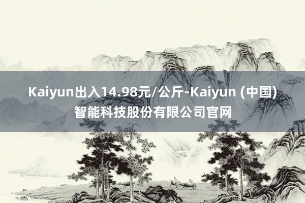 Kaiyun出入14.98元/公斤-Kaiyun (中国)智能科技股份有限公司官网