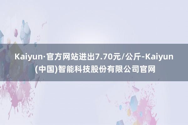 Kaiyun·官方网站进出7.70元/公斤-Kaiyun (中国)智能科技股份有限公司官网