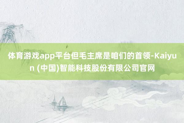 体育游戏app平台但毛主席是咱们的首领-Kaiyun (中国)智能科技股份有限公司官网