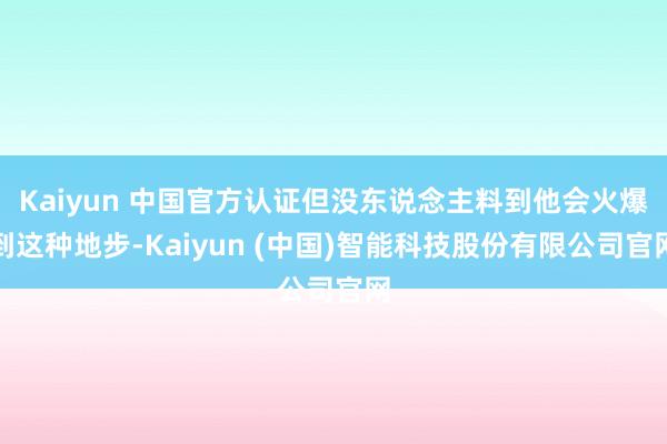 Kaiyun 中国官方认证但没东说念主料到他会火爆到这种地步-Kaiyun (中国)智能科技股份有限公司官网