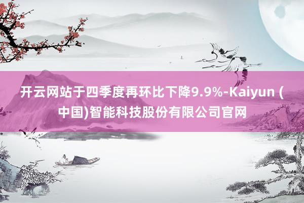 开云网站于四季度再环比下降9.9%-Kaiyun (中国)智能科技股份有限公司官网