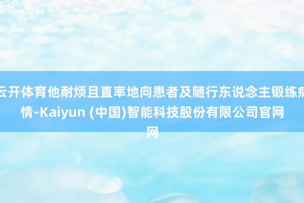 云开体育他耐烦且直率地向患者及随行东说念主锻练病情-Kaiyun (中国)智能科技股份有限公司官网