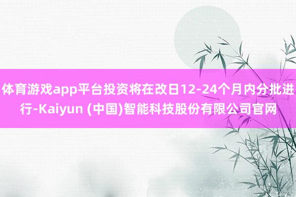 体育游戏app平台投资将在改日12-24个月内分批进行-Kaiyun (中国)智能科技股份有限公司官网