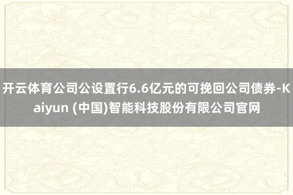 开云体育公司公设置行6.6亿元的可挽回公司债券-Kaiyun (中国)智能科技股份有限公司官网
