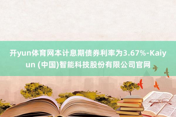 开yun体育网本计息期债券利率为3.67%-Kaiyun (中国)智能科技股份有限公司官网