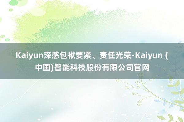 Kaiyun深感包袱要紧、责任光荣-Kaiyun (中国)智能科技股份有限公司官网
