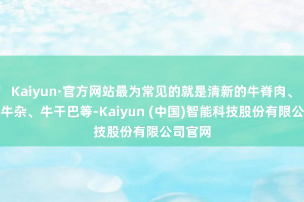 Kaiyun·官方网站最为常见的就是清新的牛脊肉、煮熟的牛杂、牛干巴等-Kaiyun (中国)智能科技股份有限公司官网