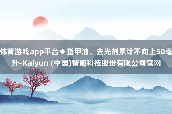 体育游戏app平台◆指甲油、去光剂累计不向上50毫升-Kaiyun (中国)智能科技股份有限公司官网