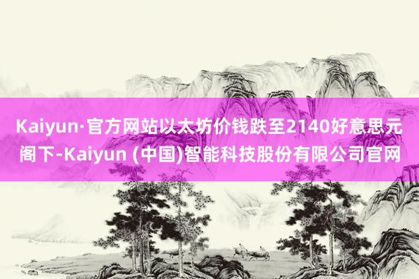 Kaiyun·官方网站以太坊价钱跌至2140好意思元阁下-Kaiyun (中国)智能科技股份有限公司官网