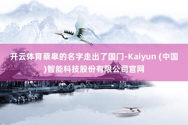 开云体育蔡皋的名字走出了国门-Kaiyun (中国)智能科技股份有限公司官网