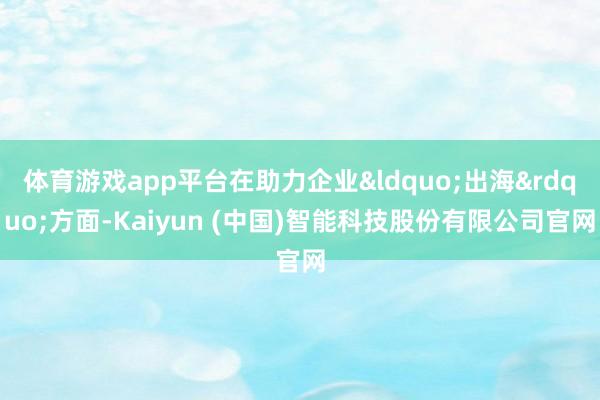 体育游戏app平台在助力企业&ldquo;出海&rdquo;方面-Kaiyun (中国)智能科技股份有限公司官网