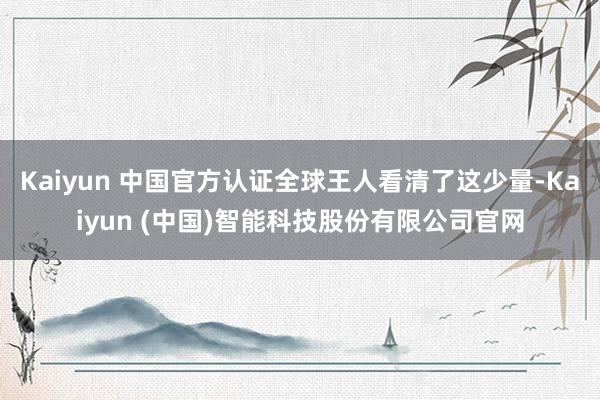 Kaiyun 中国官方认证全球王人看清了这少量-Kaiyun (中国)智能科技股份有限公司官网