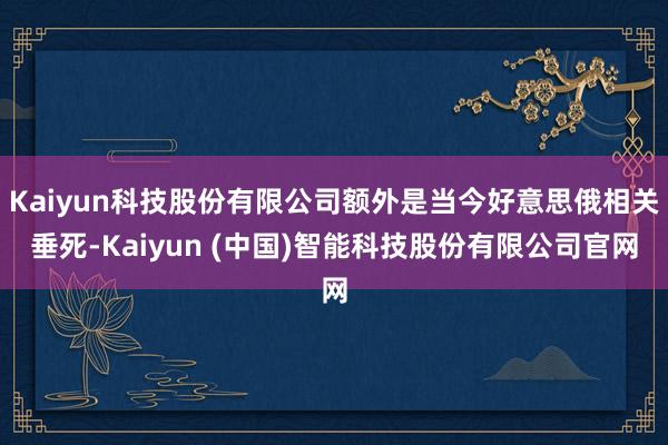 Kaiyun科技股份有限公司额外是当今好意思俄相关垂死-Kaiyun (中国)智能科技股份有限公司官网