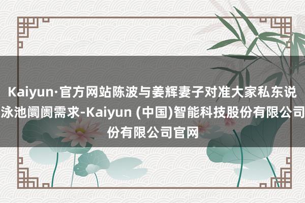 Kaiyun·官方网站陈波与姜辉妻子对准大家私东说念主泳池阛阓需求-Kaiyun (中国)智能科技股份有限公司官网