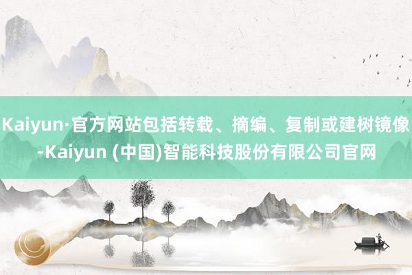 Kaiyun·官方网站包括转载、摘编、复制或建树镜像-Kaiyun (中国)智能科技股份有限公司官网