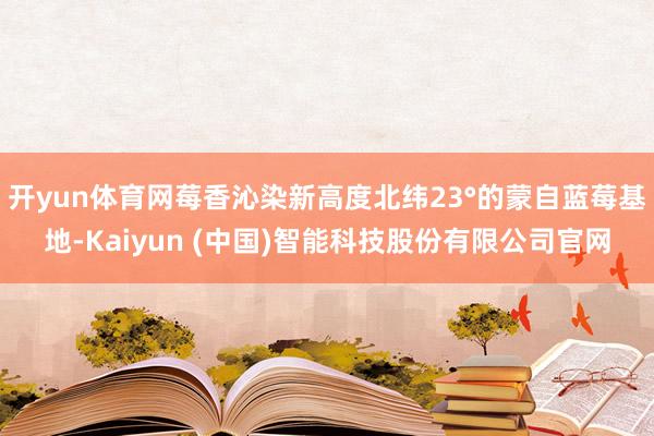 开yun体育网莓香沁染新高度北纬23°的蒙自蓝莓基地-Kaiyun (中国)智能科技股份有限公司官网