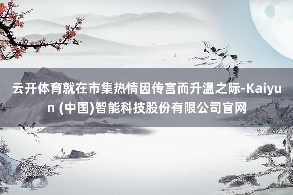 云开体育就在市集热情因传言而升温之际-Kaiyun (中国)智能科技股份有限公司官网