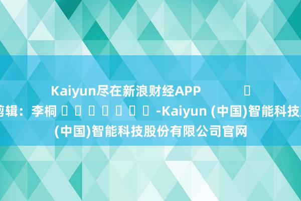 Kaiyun尽在新浪财经APP            						包袱剪辑：李桐 							-Kaiyun (中国)智能科技股份有限公司官网