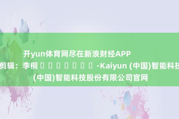 开yun体育网尽在新浪财经APP            						株连剪辑：李桐 							-Kaiyun (中国)智能科技股份有限公司官网