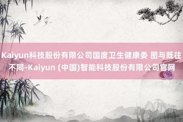 Kaiyun科技股份有限公司国度卫生健康委 图与既往不同-Kaiyun (中国)智能科技股份有限公司官网