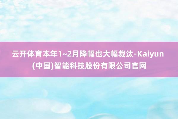 云开体育本年1~2月降幅也大幅裁汰-Kaiyun (中国)智能科技股份有限公司官网