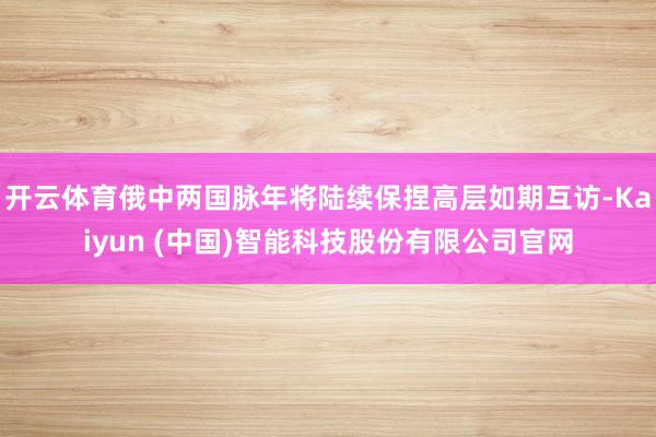 开云体育俄中两国脉年将陆续保捏高层如期互访-Kaiyun (中国)智能科技股份有限公司官网