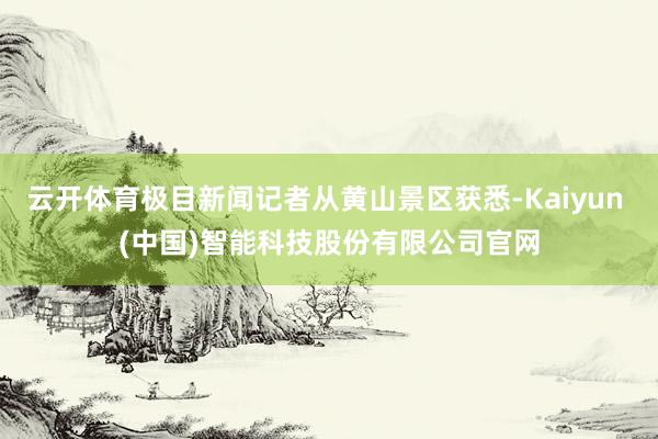 云开体育极目新闻记者从黄山景区获悉-Kaiyun (中国)智能科技股份有限公司官网