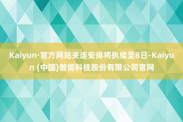 Kaiyun·官方网站关连安排将执续至8日-Kaiyun (中国)智能科技股份有限公司官网