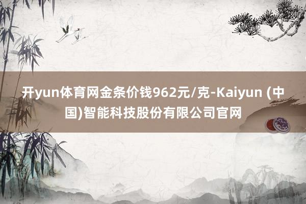 开yun体育网金条价钱962元/克-Kaiyun (中国)智能科技股份有限公司官网
