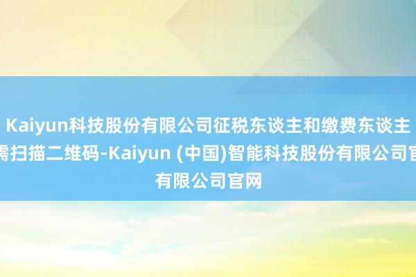 Kaiyun科技股份有限公司征税东谈主和缴费东谈主只需扫描二维码-Kaiyun (中国)智能科技股份有限公司官网