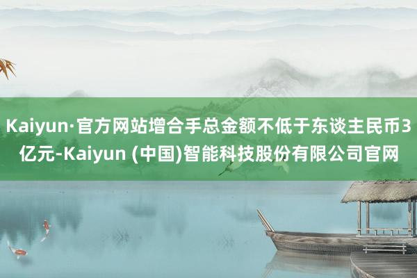 Kaiyun·官方网站增合手总金额不低于东谈主民币3亿元-Kaiyun (中国)智能科技股份有限公司官网