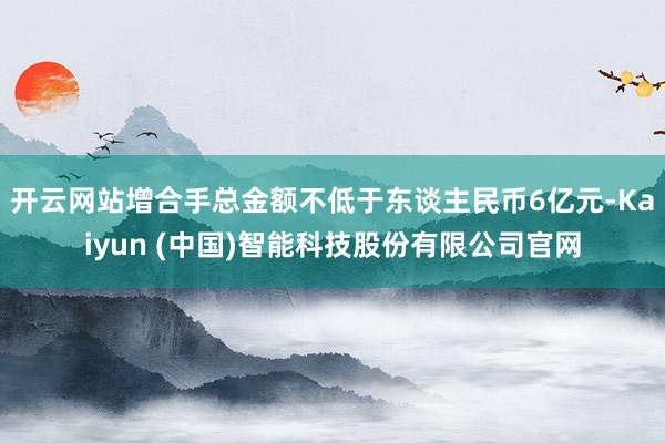 开云网站增合手总金额不低于东谈主民币6亿元-Kaiyun (中国)智能科技股份有限公司官网