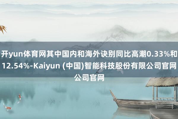 开yun体育网其中国内和海外诀别同比高潮0.33%和12.54%-Kaiyun (中国)智能科技股份有限公司官网