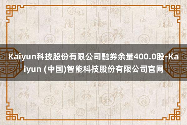 Kaiyun科技股份有限公司融券余量400.0股-Kaiyun (中国)智能科技股份有限公司官网
