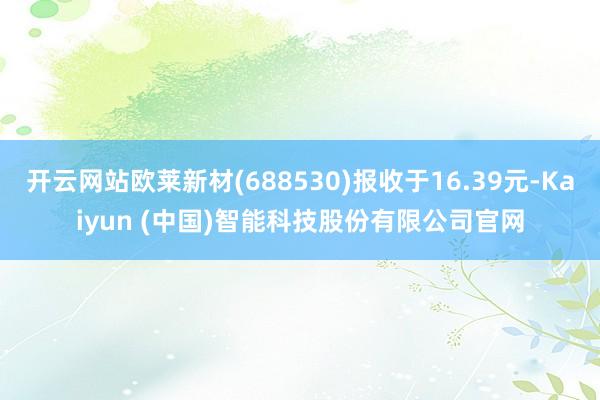 开云网站欧莱新材(688530)报收于16.39元-Kaiyun (中国)智能科技股份有限公司官网
