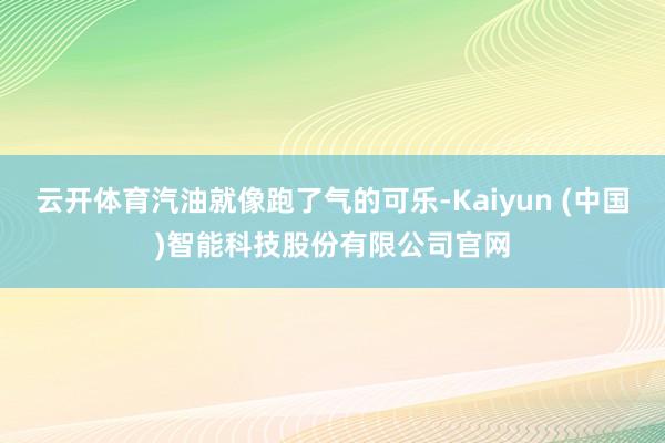 云开体育汽油就像跑了气的可乐-Kaiyun (中国)智能科技股份有限公司官网
