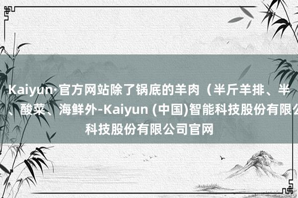 Kaiyun·官方网站除了锅底的羊肉（半斤羊排、半斤羊腿）、酸菜、海鲜外-Kaiyun (中国)智能科技股份有限公司官网