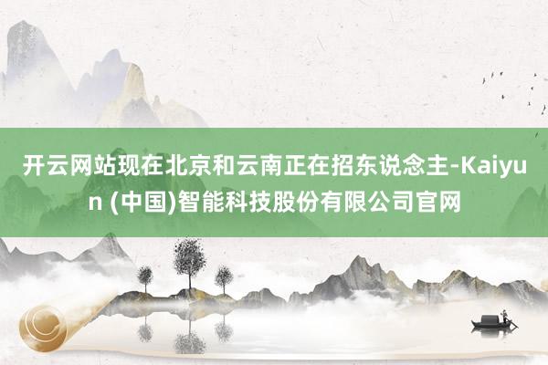 开云网站现在北京和云南正在招东说念主-Kaiyun (中国)智能科技股份有限公司官网