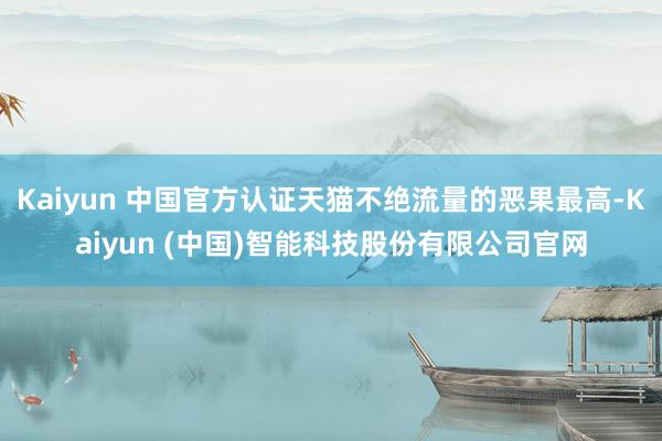Kaiyun 中国官方认证天猫不绝流量的恶果最高-Kaiyun (中国)智能科技股份有限公司官网