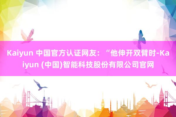 Kaiyun 中国官方认证网友：“他伸开双臂时-Kaiyun (中国)智能科技股份有限公司官网