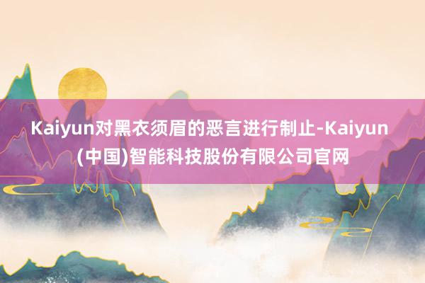 Kaiyun对黑衣须眉的恶言进行制止-Kaiyun (中国)智能科技股份有限公司官网
