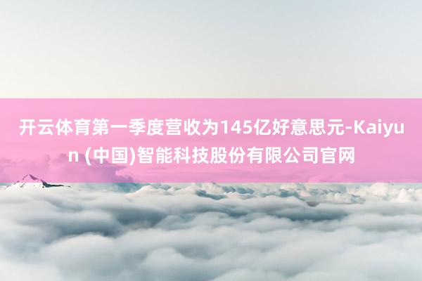 开云体育第一季度营收为145亿好意思元-Kaiyun (中国)智能科技股份有限公司官网