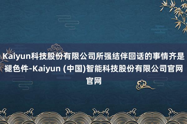 Kaiyun科技股份有限公司所强结伴回话的事情齐是褪色件-Kaiyun (中国)智能科技股份有限公司官网